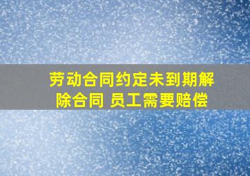 劳动合同约定未到期解除合同 员工需要赔偿